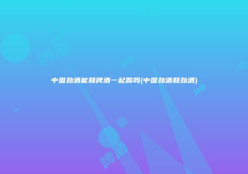 中国劲酒能和啤酒一起喝吗(中国劲酒和劲酒)