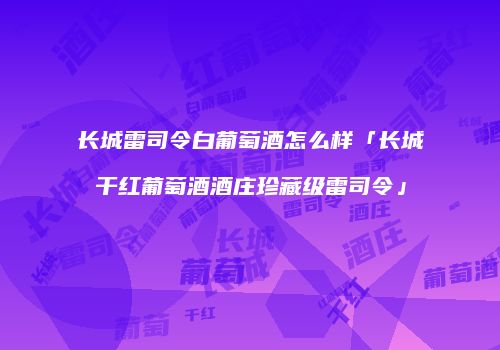 长城雷司令白葡萄酒怎么样「长城干红葡萄酒酒庄珍藏级雷司令」