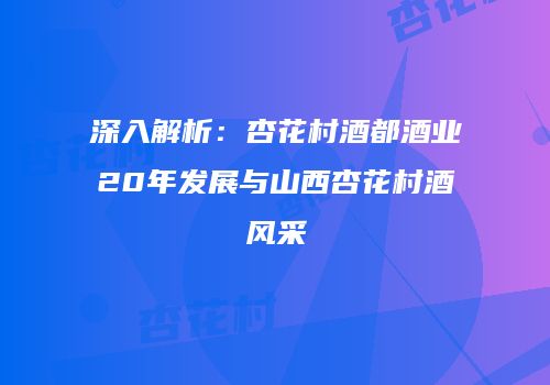 深入解析：杏花村酒都酒业20年发展与山西杏花村酒风采