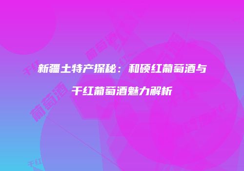 新疆土特产探秘：和硕红葡萄酒与干红葡萄酒魅力解析