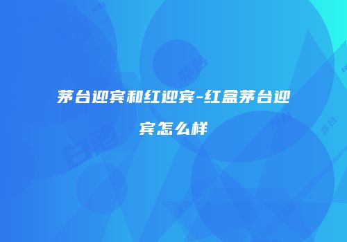 茅台迎宾和红迎宾-红盒茅台迎宾怎么样
