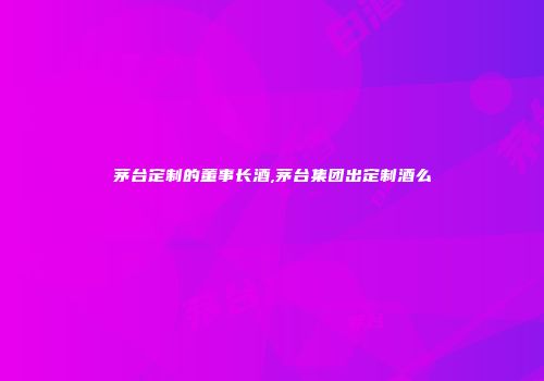 茅台定制的董事长酒,茅台集团出定制酒么