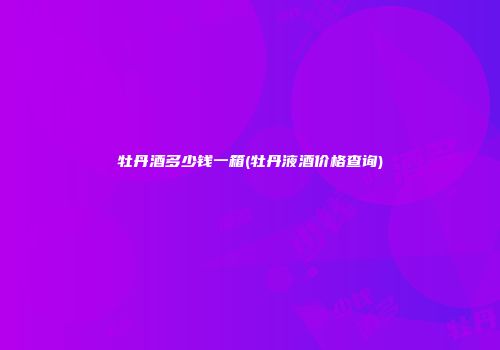 牡丹酒多少钱一箱(牡丹液酒价格查询)