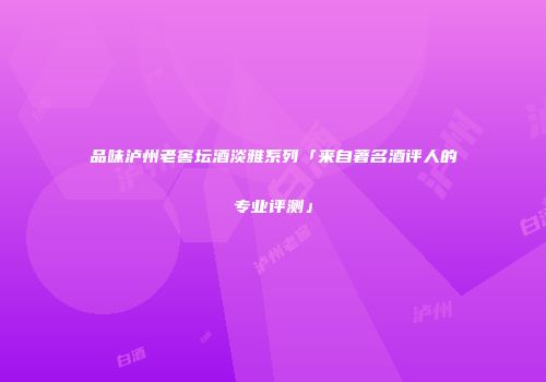 品味泸州老窖坛酒淡雅系列「来自著名酒评人的专业评测」