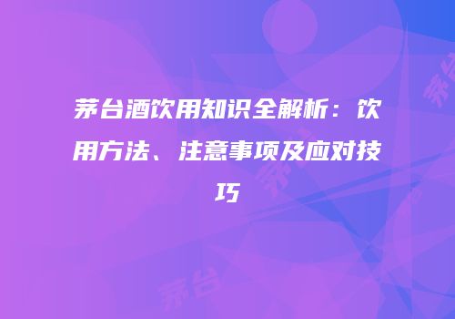 茅台酒饮用知识全解析：饮用方法、注意事项及应对技巧