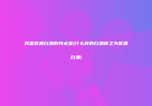 我国优质白酒的特点是(什么样的白酒称之为优质白酒)