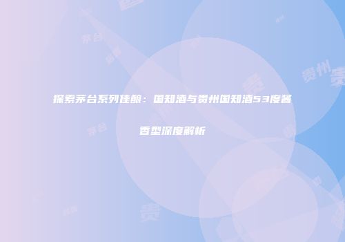 探索茅台系列佳酿：国知酒与贵州国知酒53度酱香型深度解析
