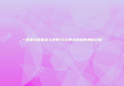 一瓶茅台需要多久酿制?介绍茅台酿造的神秘过程