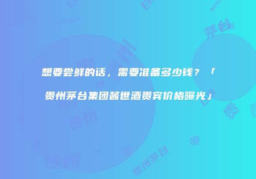 想要尝鲜的话，需要准备多少钱？「贵州茅台集团酱世酒贵宾价格曝光」