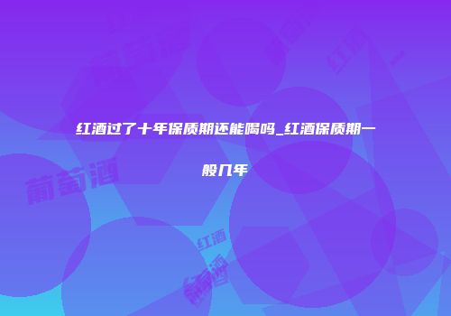 红酒过了十年保质期还能喝吗_红酒保质期一般几年