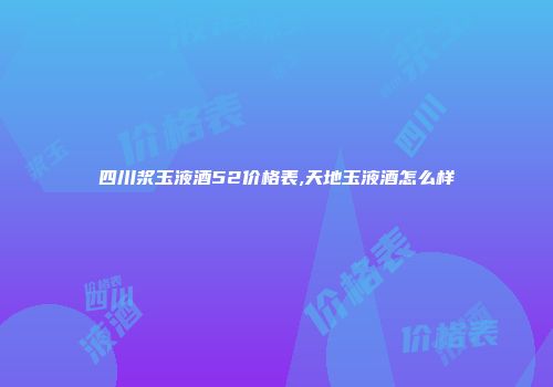 四川浆玉液酒52价格表,天地玉液酒怎么样