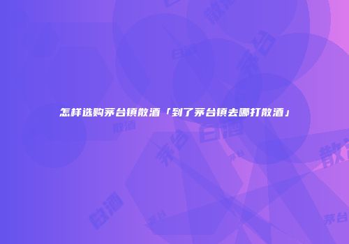 怎样选购茅台镇散酒「到了茅台镇去哪打散酒」