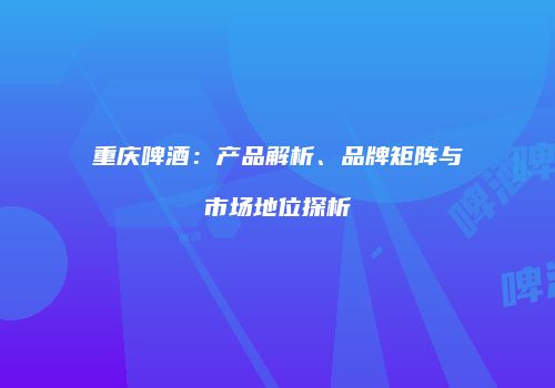 重庆啤酒：产品解析、品牌矩阵与市场地位探析