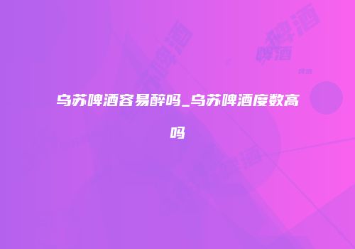 乌苏啤酒容易醉吗_乌苏啤酒度数高吗