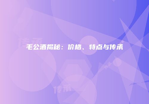 毛公酒揭秘：价格、特点与传承