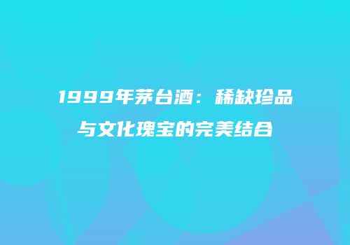 1999年茅台酒：稀缺珍品与文化瑰宝的完美结合