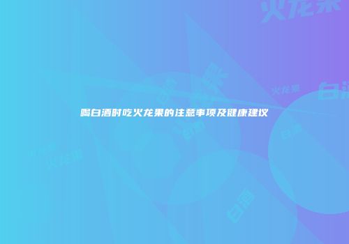 喝白酒时吃火龙果的注意事项及健康建议