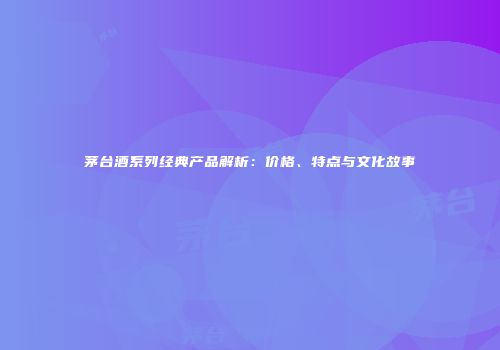 茅台酒系列经典产品解析：价格、特点与文化故事