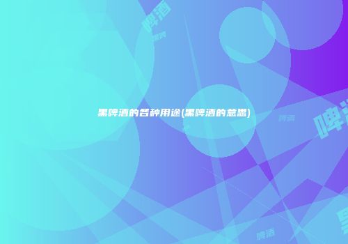 黑啤酒的各种用途(黑啤酒的意思)