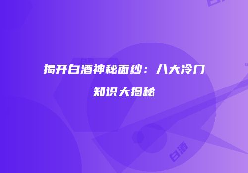 揭开白酒神秘面纱：八大冷门知识大揭秘
