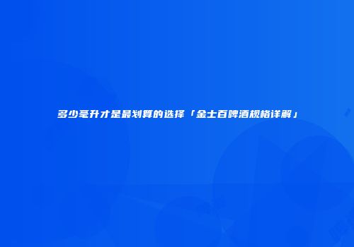 多少毫升才是最划算的选择「金士百啤酒规格详解」