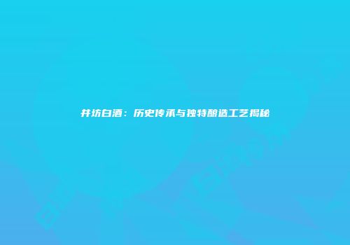 井坊白酒：历史传承与独特酿造工艺揭秘
