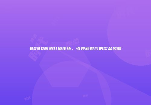 8090啤酒打破传统，引领新时代的饮品风潮
