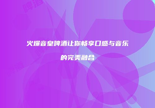 火爆音皇啤酒让你畅享口感与音乐的完美融合