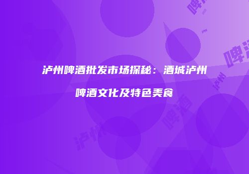 泸州啤酒批发市场探秘：酒城泸州啤酒文化及特色美食