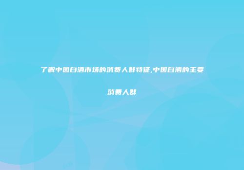 了解中国白酒市场的消费人群特征,中国白酒的主要消费人群
