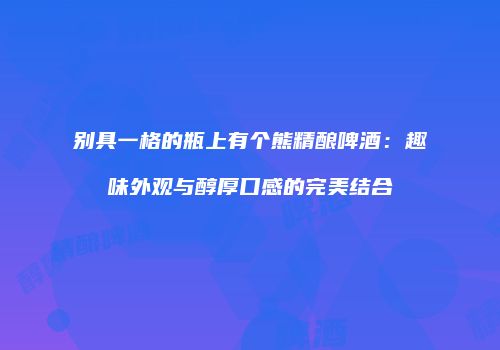 别具一格的瓶上有个熊精酿啤酒：趣味外观与醇厚口感的完美结合