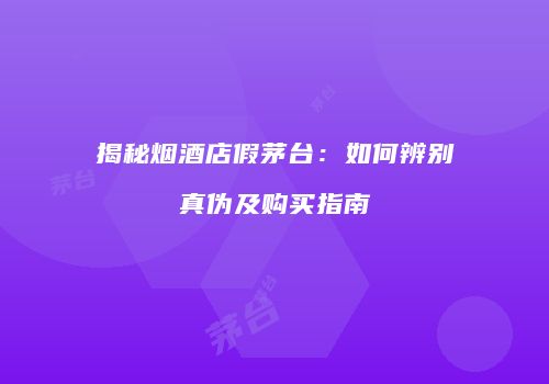 揭秘烟酒店假茅台：如何辨别真伪及购买指南