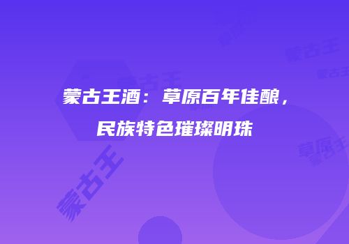 蒙古王酒：草原百年佳酿，民族特色璀璨明珠
