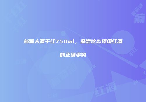 新疆大漠干红750ml，品尝这款顶级红酒的正确姿势
