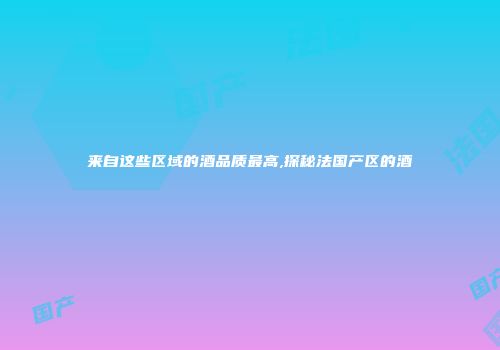 来自这些区域的酒品质最高,探秘法国产区的酒