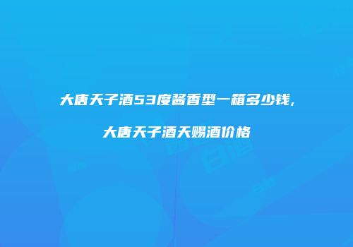 大唐天子酒53度酱香型一箱多少钱,大唐天子酒天赐酒价格