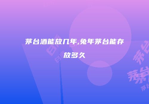 茅台酒能放几年,兔年茅台能存放多久