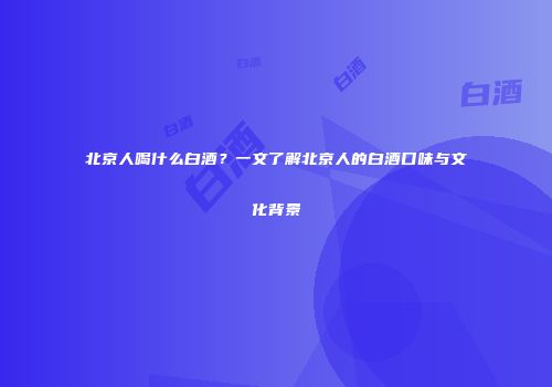 北京人喝什么白酒？一文了解北京人的白酒口味与文化背景