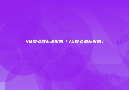 42度老战友酒价格「75度老战友价格」