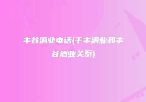 丰谷酒业电话(千丰酒业和丰谷酒业关系)