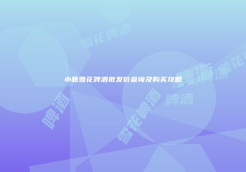 小瓶雪花啤酒批发价查询及购买攻略
