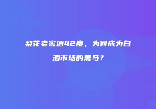 梨花老窖酒42度，为何成为白酒市场的黑马？