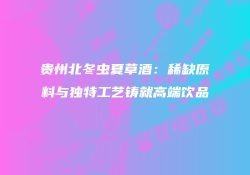 贵州北冬虫夏草酒：稀缺原料与独特工艺铸就高端饮品