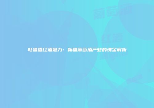 吐鲁番红酒魅力：新疆葡萄酒产业的瑰宝解析