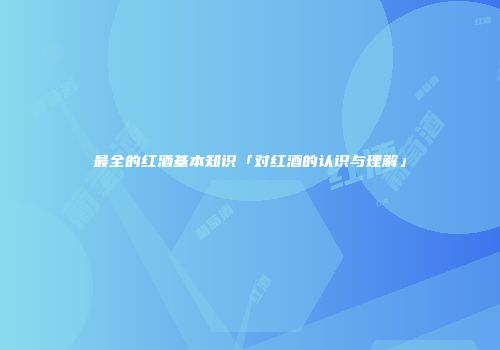 最全的红酒基本知识「对红酒的认识与理解」