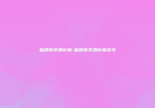 益部原浆酒价格-益部原浆酒价格多少