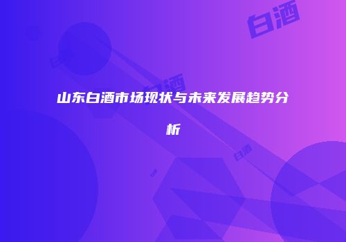 山东白酒市场现状与未来发展趋势分析