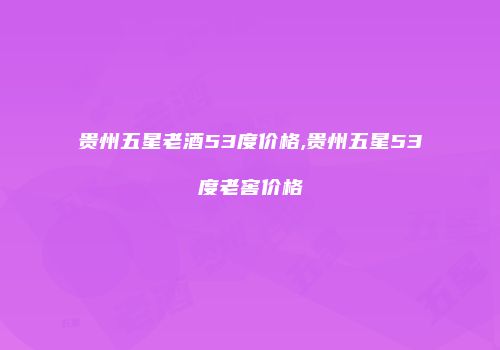 贵州五星老酒53度价格,贵州五星53度老窖价格