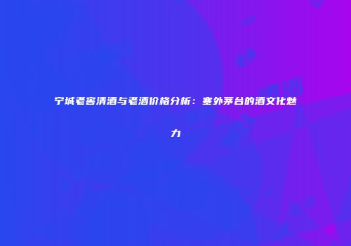宁城老窖清酒与老酒价格分析：塞外茅台的酒文化魅力