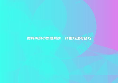 如何辨别小郎酒真伪：详细方法与技巧